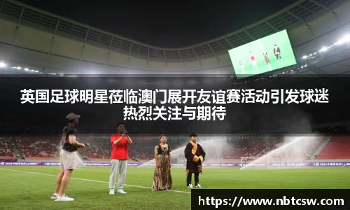 英国足球明星莅临澳门展开友谊赛活动引发球迷热烈关注与期待